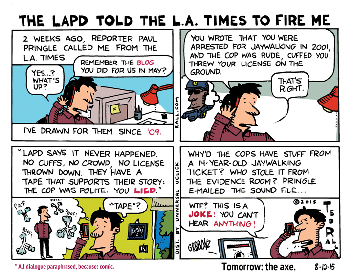 On July 27, 2015, the Los Angeles Times fired me as its long-time editorial cartoonist. The reason given was their belief, based on a secret LAPD audiotape of my 2001 arrest for jaywalking, that I lied about my treatment by the police officer in a May 11, 2015 blog for the Times. However, when I had the tape enhanced and cleaned up, it proved I'd told the truth. So why won't the Times comment or admit they were wrong?